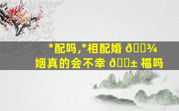 *
配吗,*
相配婚 🌾 姻真的会不幸 🐱 福吗